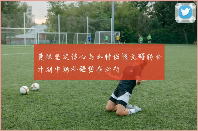 曼联坚定信心乌加特伤情无碍转会计划中场补强势在必行