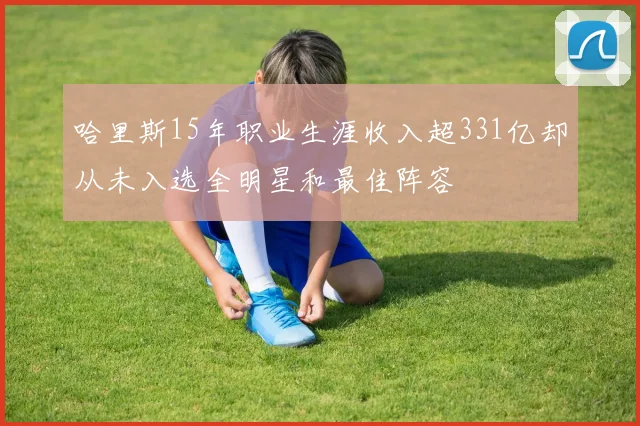 哈里斯15年职业生涯收入超331亿却从未入选全明星和最佳阵容