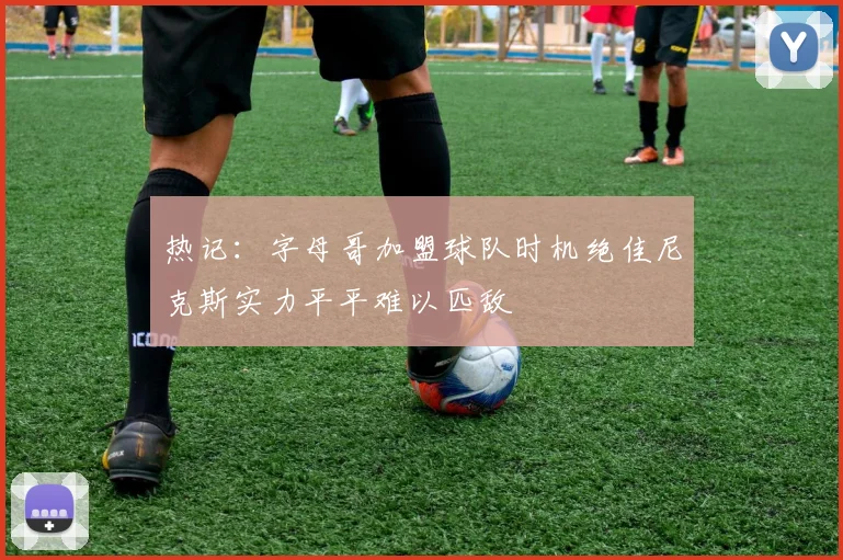 热记：字母哥加盟球队时机绝佳尼克斯实力平平难以匹敌