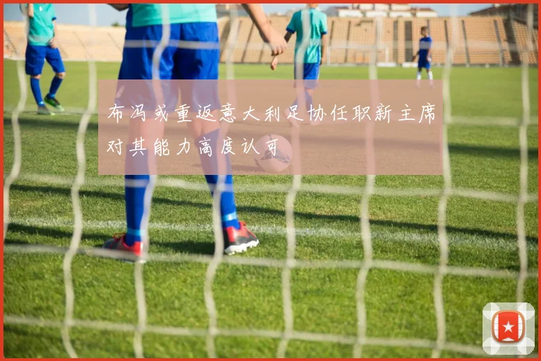 布冯或重返意大利足协任职新主席对其能力高度认可